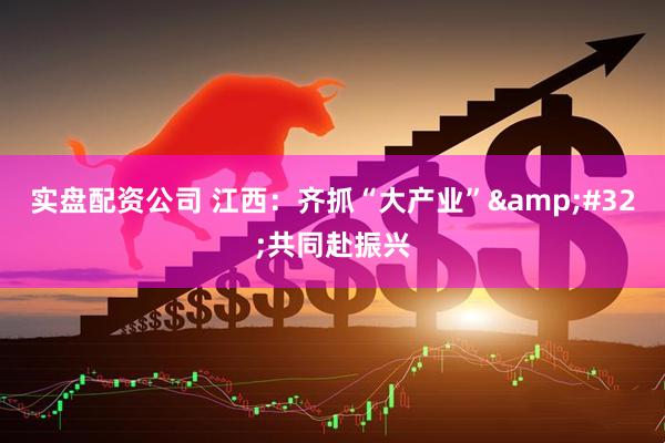 实盘配资公司 江西：齐抓“大产业”&#32;共同赴振兴