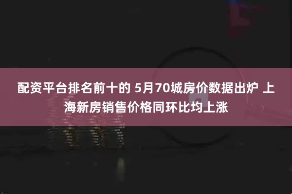 配资平台排名前十的 5月70城房价数据出炉 上海新房销售价格同环比均上涨