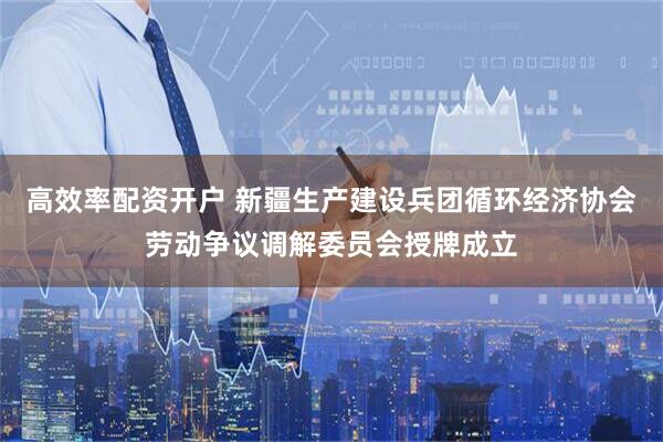 高效率配资开户 新疆生产建设兵团循环经济协会劳动争议调解委员会授牌成立