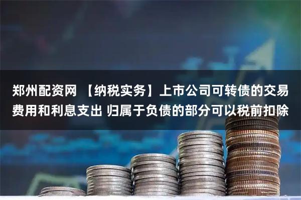 郑州配资网 【纳税实务】上市公司可转债的交易费用和利息支出 归属于负债的部分可以税前扣除