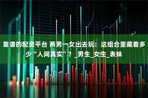 靠谱的配资平台 两男一女出去玩：这组合里藏着多少“人间真实”？_男生_女生_表妹