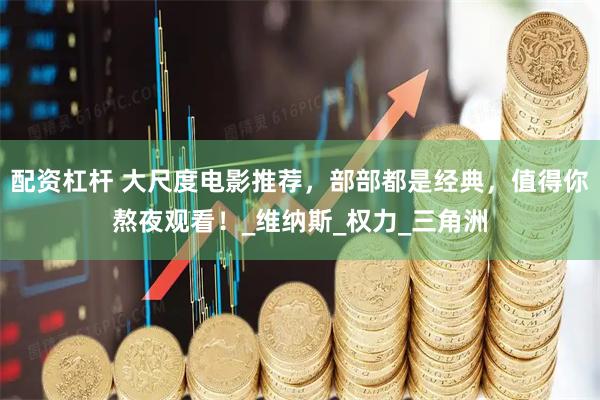 配资杠杆 大尺度电影推荐，部部都是经典，值得你熬夜观看！_维纳斯_权力_三角洲