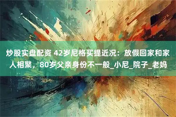 炒股实盘配资 42岁尼格买提近况：放假回家和家人相聚，80岁父亲身份不一般_小尼_院子_老妈