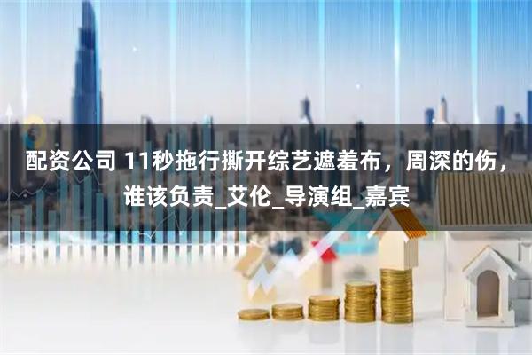 配资公司 11秒拖行撕开综艺遮羞布，周深的伤，谁该负责_艾伦_导演组_嘉宾