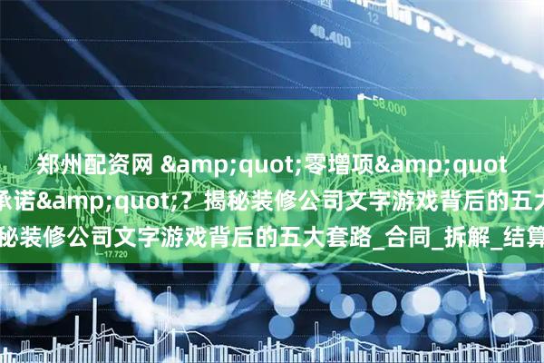 郑州配资网 &quot;零增项&quot;还是&quot;零承诺&quot;？揭秘装修公司文字游戏背后的五大套路_合同_拆解_结算