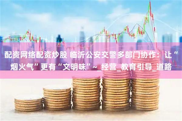 配资网络配资炒股 临沂公安交警多部门协作：让“烟火气”更有“文明味”~_经营_教育引导_道路