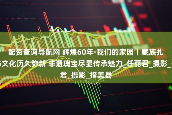 配资查询导航网 辉煌60年·我们的家园丨藏族扎扎服饰文化历久弥新 非遗瑰宝尽显传承魅力_任丽君_摄影_措美县