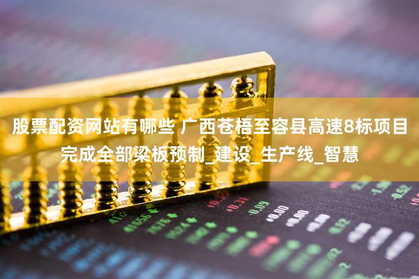 股票配资网站有哪些 广西苍梧至容县高速8标项目完成全部梁板预制_建设_生产线_智慧