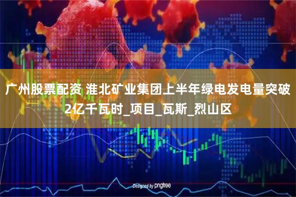 广州股票配资 淮北矿业集团上半年绿电发电量突破2亿千瓦时_项目_瓦斯_烈山区