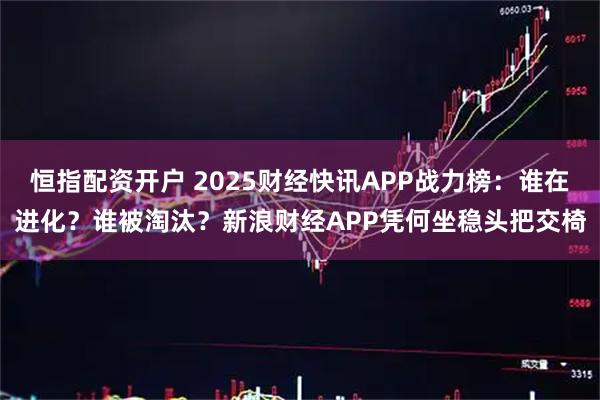 恒指配资开户 2025财经快讯APP战力榜：谁在进化？谁被淘汰？新浪财经APP凭何坐稳头把交椅