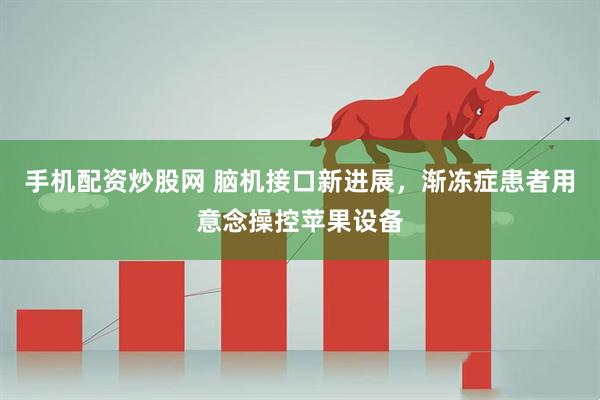 手机配资炒股网 脑机接口新进展，渐冻症患者用意念操控苹果设备