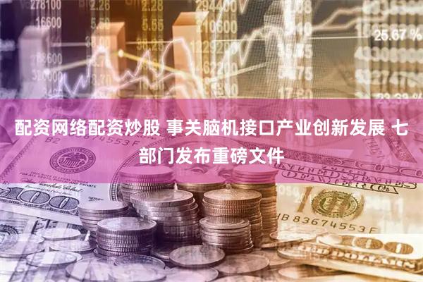 配资网络配资炒股 事关脑机接口产业创新发展 七部门发布重磅文件