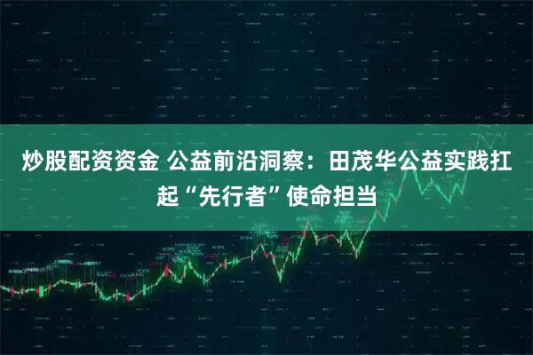 炒股配资资金 公益前沿洞察：田茂华公益实践扛起“先行者”使命担当