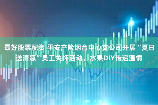 最好股票配资 平安产险烟台中心支公司开展“夏日送清凉”员工关怀活动，水果DIY传递温情