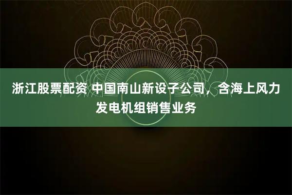 浙江股票配资 中国南山新设子公司，含海上风力发电机组销售业务