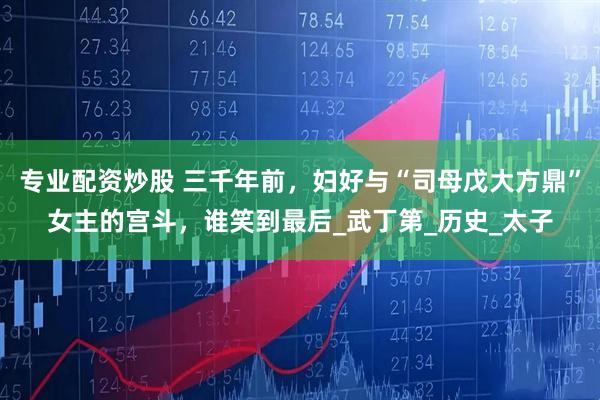 专业配资炒股 三千年前，妇好与“司母戊大方鼎”女主的宫斗，谁笑到最后_武丁第_历史_太子