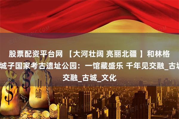 股票配资平台网 【大河壮阔 亮丽北疆 】和林格尔县土城子国家考古遗址公园：一馆藏盛乐 千年见交融_古城_文化