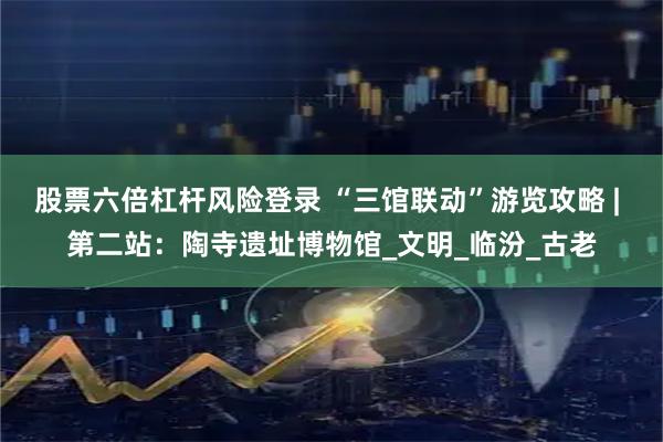股票六倍杠杆风险登录 “三馆联动”游览攻略 | 第二站：陶寺遗址博物馆_文明_临汾_古老