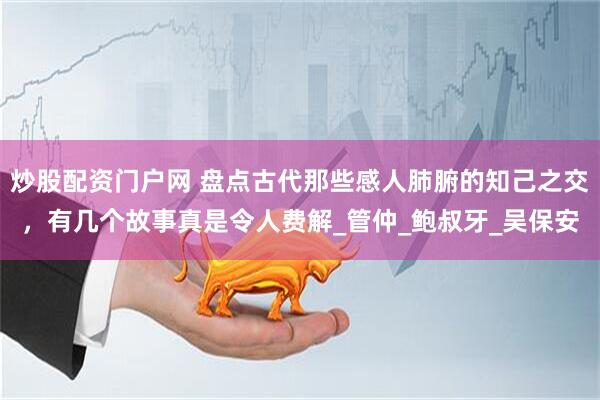 炒股配资门户网 盘点古代那些感人肺腑的知己之交，有几个故事真是令人费解_管仲_鲍叔牙_吴保安